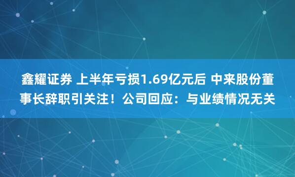 鑫耀证券 上半年亏损1.69亿元后 中来股份董事长辞职引关注！公司回应：与业绩情况无关