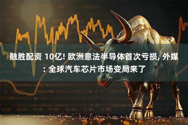 融胜配资 10亿! 欧洲意法半导体首次亏损, 外媒: 全球汽车芯片市场变局来了