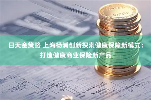 日天金策略 上海杨浦创新探索健康保障新模式：打造健康商业保险新产品