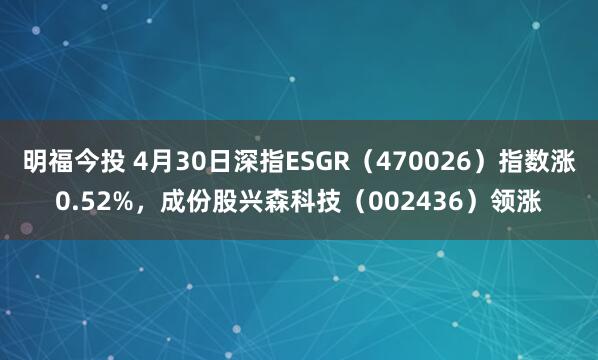 明福今投 4月30日深指ESGR（470026）指数涨0.52%，成份股兴森科技（002436）领涨