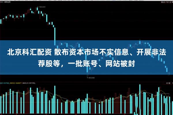 北京科汇配资 散布资本市场不实信息、开展非法荐股等，一批账号、网站被封