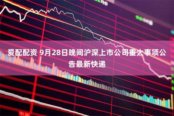 爱配配资 9月28日晚间沪深上市公司重大事项公告最新快递