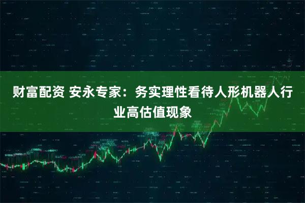 财富配资 安永专家：务实理性看待人形机器人行业高估值现象