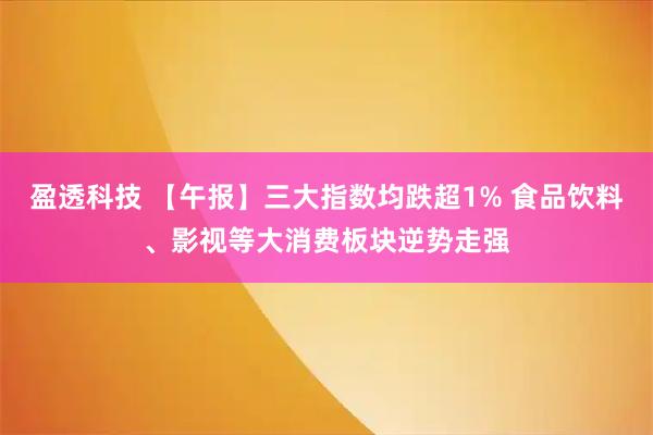 盈透科技 【午报】三大指数均跌超1% 食品饮料、影视等大消费板块逆势走强
