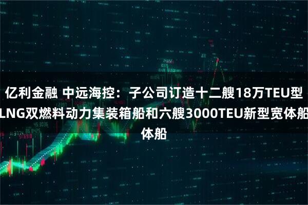 亿利金融 中远海控：子公司订造十二艘18万TEU型LNG双燃料动力集装箱船和六艘3000TEU新型宽体船