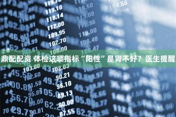 鼎配配资 体检这项指标“阳性”是肾不好？医生提醒