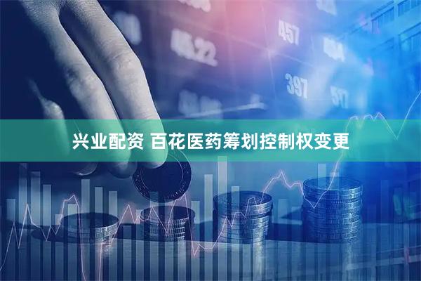 兴业配资 百花医药筹划控制权变更