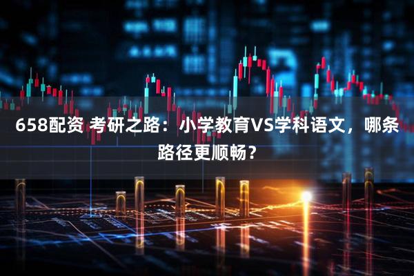 658配资 考研之路：小学教育VS学科语文，哪条路径更顺畅？