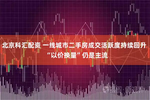 北京科汇配资 一线城市二手房成交活跃度持续回升   “以价换量”仍是主流