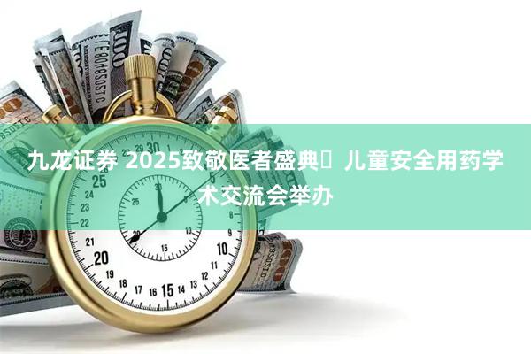 九龙证券 2025致敬医者盛典・儿童安全用药学术交流会举办
