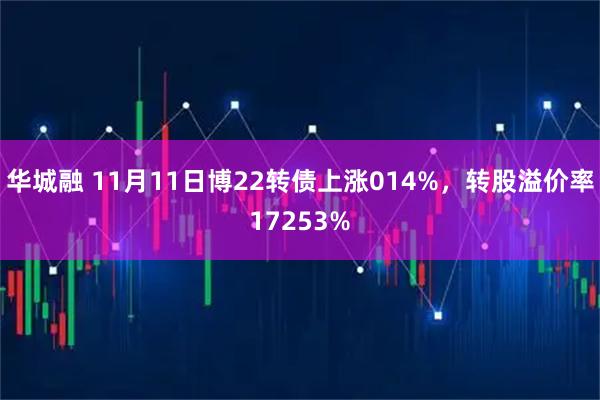 华城融 11月11日博22转债上涨014%，转股溢价率17253%