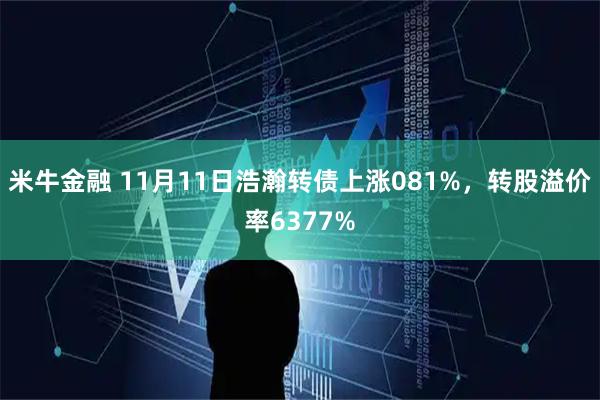 米牛金融 11月11日浩瀚转债上涨081%，转股溢价率6377%