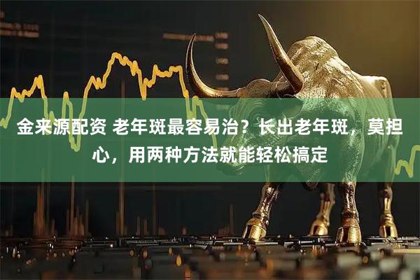 金来源配资 老年斑最容易治？长出老年斑，莫担心，用两种方法就能轻松搞定