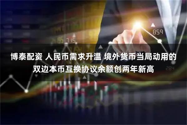 博泰配资 人民币需求升温 境外货币当局动用的双边本币互换协议余额创两年新高