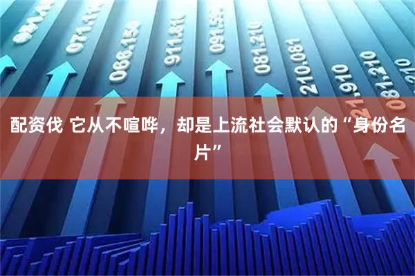 配资伐 它从不喧哗，却是上流社会默认的“身份名片”